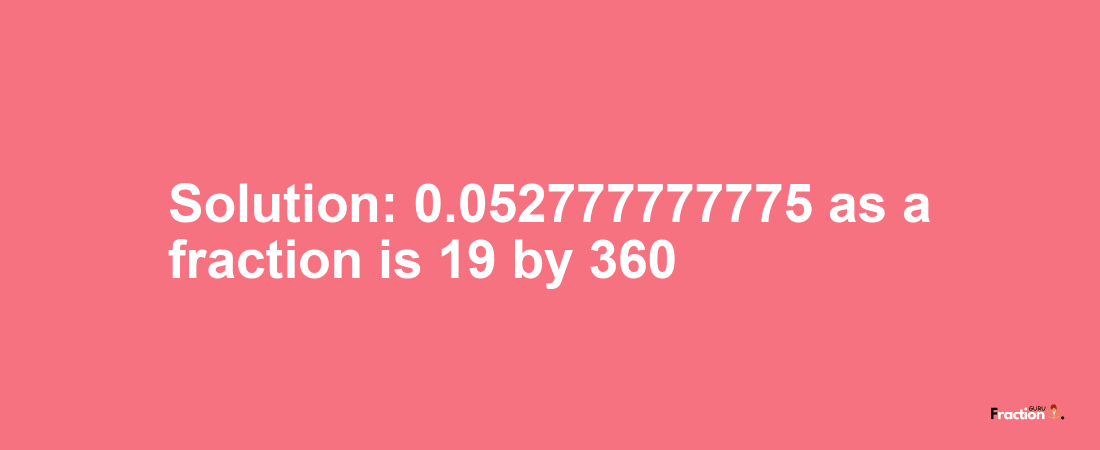 Solution:0.052777777775 as a fraction is 19/360